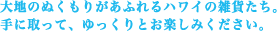 大地のぬくもりがあふれるハワイの雑貨たち。 手に取って、ゆっくりとお楽しみください。
